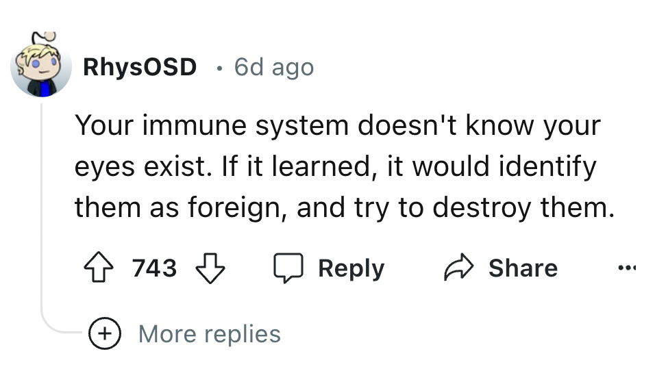 number - 2 RhysOSD 6d ago Your immune system doesn't know your eyes exist. If it learned, it would identify them as foreign, and try to destroy them. 743 More replies